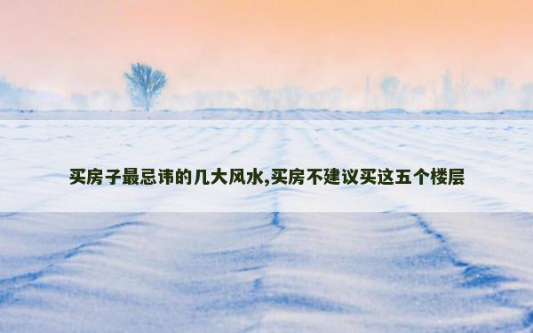 买房子最忌讳的几大风水,买房不建议买这五个楼层