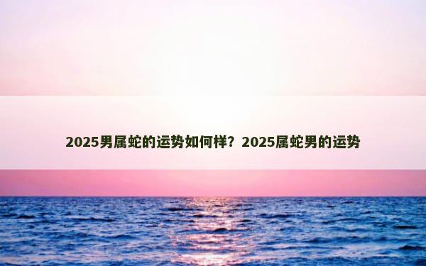 2025男属蛇的运势如何样？2025属蛇男的运势