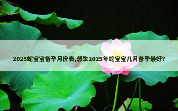 2025蛇宝宝备孕月份表,想生2025年蛇宝宝几月备孕最好？