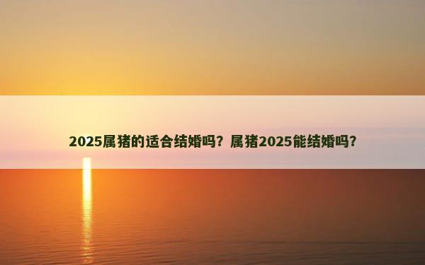 2025属猪的适合结婚吗？属猪2025能结婚吗？