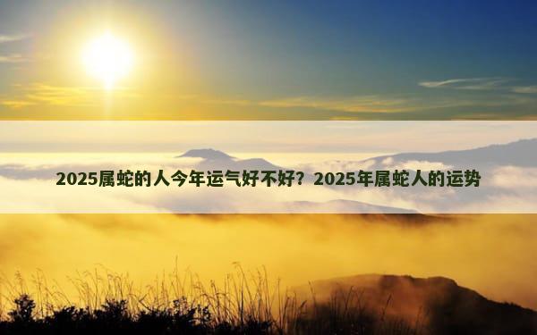 2025属蛇的人今年运气好不好？2025年属蛇人的运势