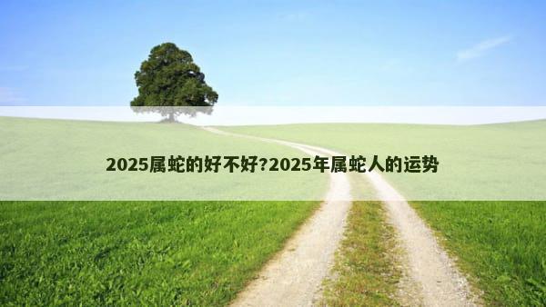 2025属蛇的好不好?2025年属蛇人的运势