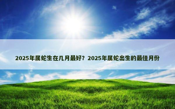 2025年属蛇生在几月最好？2025年属蛇出生的最佳月份