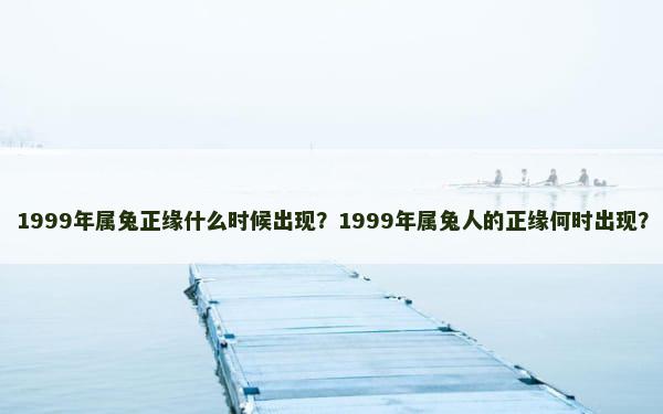 1999年属兔正缘什么时候出现？1999年属兔人的正缘何时出现？