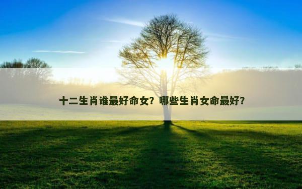 十二生肖谁最好命女？哪些生肖女命最好？