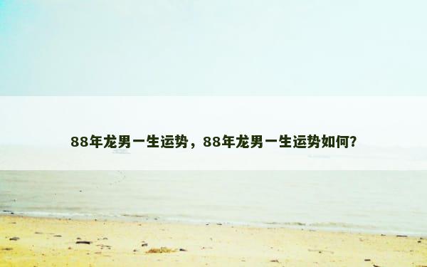 88年龙男一生运势，88年龙男一生运势如何？