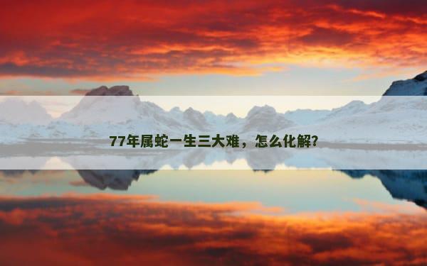 77年属蛇一生三大难，怎么化解？