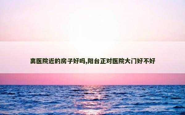 离医院近的房子好吗,阳台正对医院大门好不好