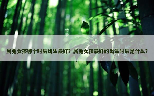 属兔女孩哪个时辰出生最好？属兔女孩最好的出生时辰是什么？
