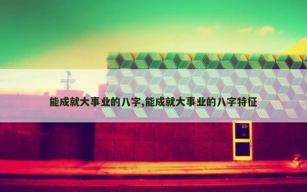 能成就大事业的八字,能成就大事业的八字特征