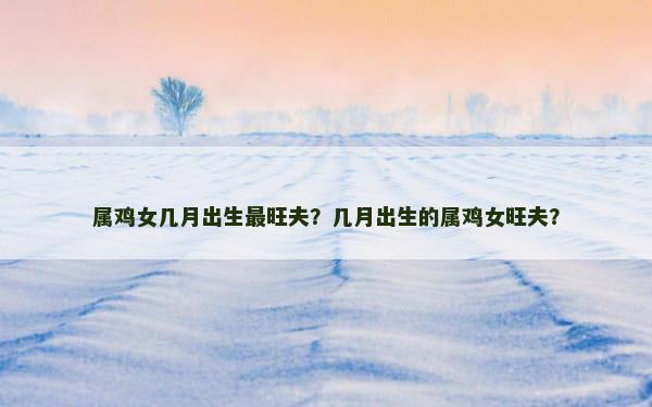 属鸡女几月出生最旺夫？几月出生的属鸡女旺夫？