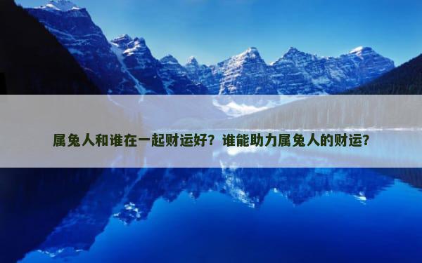 属兔人和谁在一起财运好？谁能助力属兔人的财运？