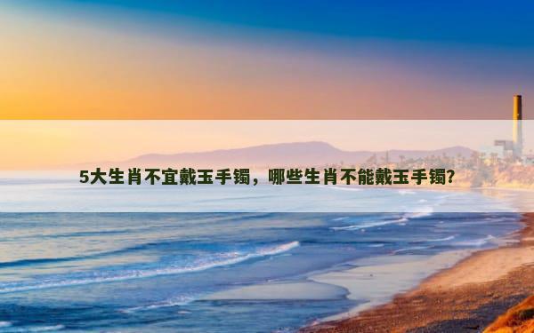 5大生肖不宜戴玉手镯，哪些生肖不能戴玉手镯？
