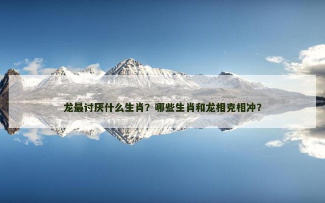 龙最讨厌什么生肖？哪些生肖和龙相克相冲？