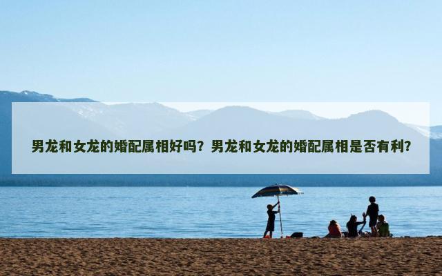男龙和女龙的婚配属相好吗？男龙和女龙的婚配属相是否有利？