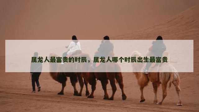 属龙人最富贵的时辰，属龙人哪个时辰出生最富贵