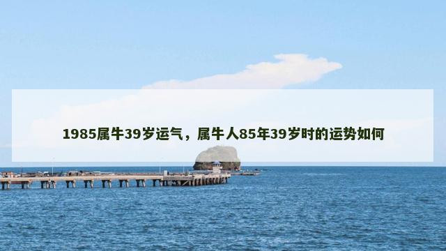 1985属牛39岁运气，属牛人85年39岁时的运势如何