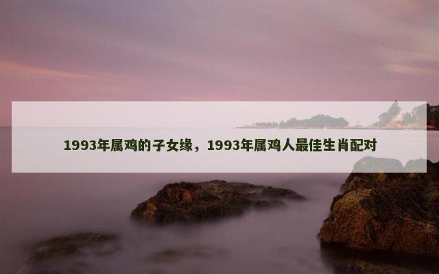 1993年属鸡的子女缘，1993年属鸡人最佳生肖配对