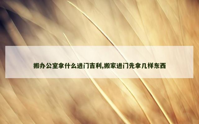 搬办公室拿什么进门吉利,搬家进门先拿几样东西
