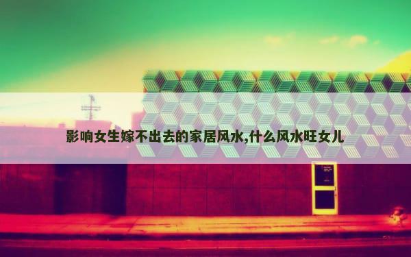 影响女生嫁不出去的家居风水,什么风水旺女儿