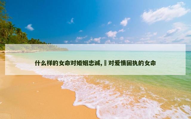 什么样的女命对婚姻忠诚,​对爱情固执的女命