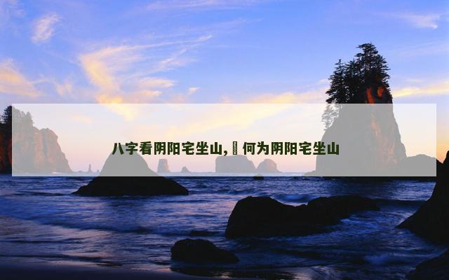 八字看阴阳宅坐山,​何为阴阳宅坐山