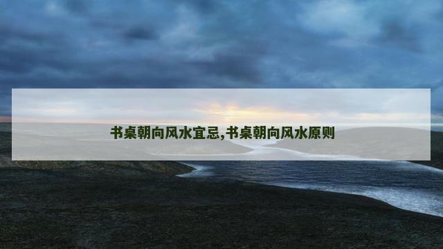 书桌朝向风水宜忌,书桌朝向风水原则