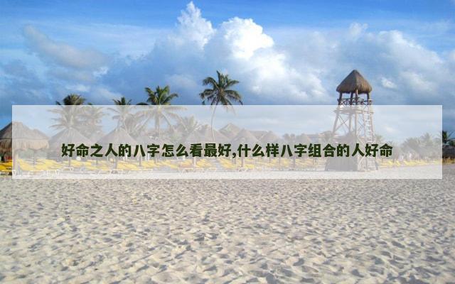 好命之人的八字怎么看最好,什么样八字组合的人好命