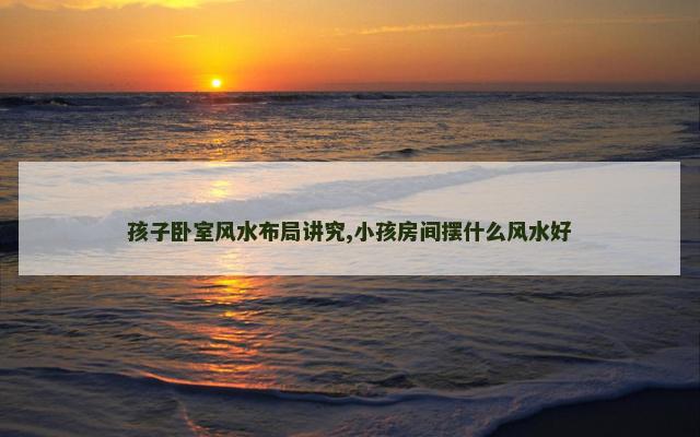 孩子卧室风水布局讲究,小孩房间摆什么风水好