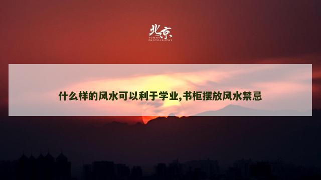 什么样的风水可以利于学业,书柜摆放风水禁忌