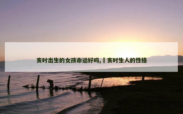 亥时出生的女孩命运好吗,​亥时生人的性格