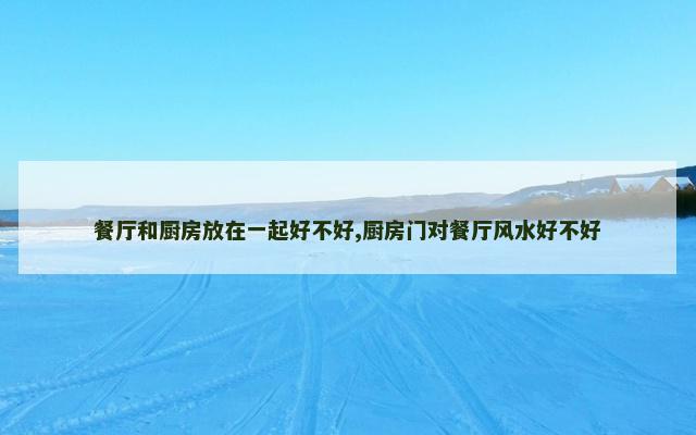 餐厅和厨房放在一起好不好,厨房门对餐厅风水好不好