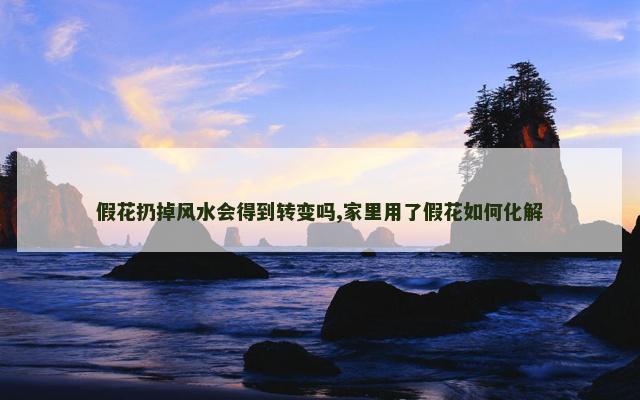 假花扔掉风水会得到转变吗,家里用了假花如何化解