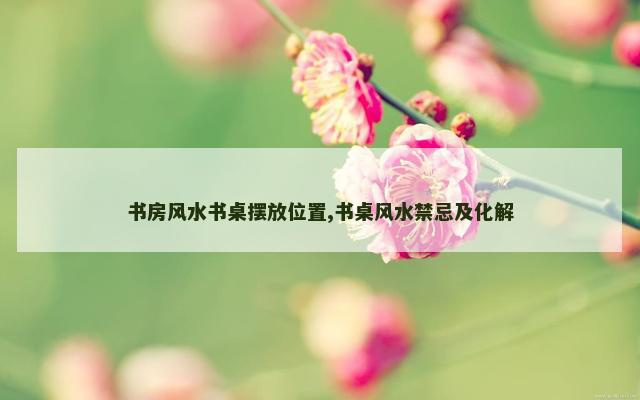 书房风水书桌摆放位置,书桌风水禁忌及化解