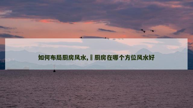 如何布局厨房风水,​厨房在哪个方位风水好