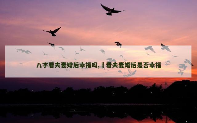 八字看夫妻婚后幸福吗,​看夫妻婚后是否幸福