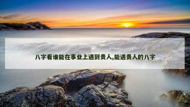 八字看谁能在事业上遇到贵人,能遇贵人的八字