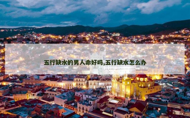 五行缺水的男人命好吗,五行缺水怎么办