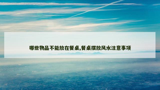 哪些物品不能放在餐桌,餐桌摆放风水注意事项