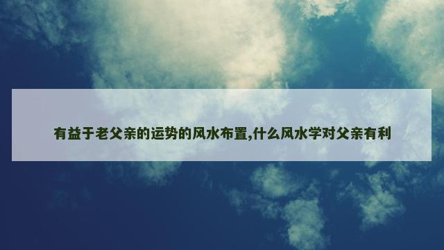 有益于老父亲的运势的风水布置,什么风水学对父亲有利