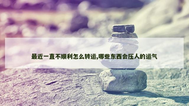 最近一直不顺利怎么转运,哪些东西会压人的运气