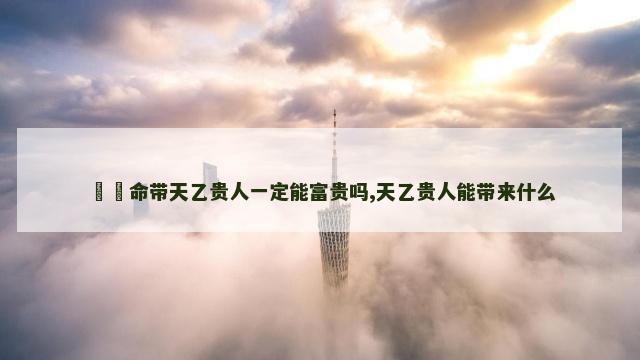 ​​命带天乙贵人一定能富贵吗,天乙贵人能带来什么