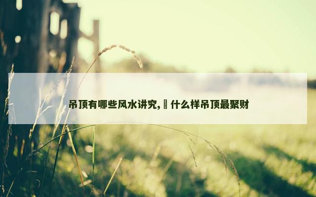 吊顶有哪些风水讲究,​什么样吊顶最聚财