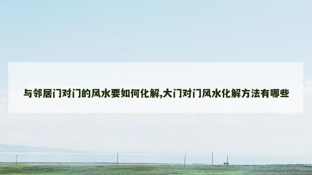 与邻居门对门的风水要如何化解,大门对门风水化解方法有哪些