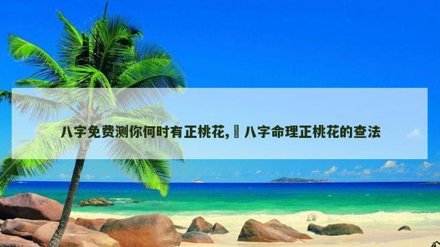 八字免费测你何时有正桃花,​八字命理正桃花的查法