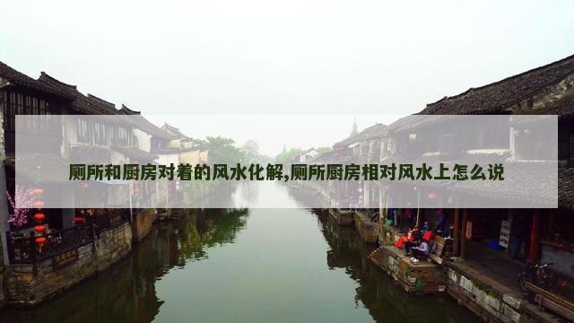 厕所和厨房对着的风水化解,厕所厨房相对风水上怎么说