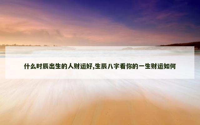 什么时辰出生的人财运好,生辰八字看你的一生财运如何