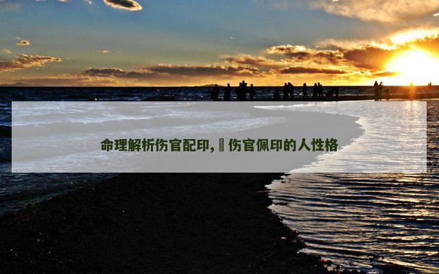 命理解析伤官配印,​伤官佩印的人性格
