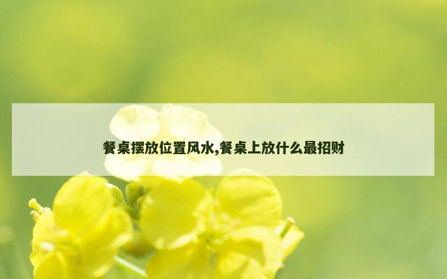 餐桌摆放位置风水,餐桌上放什么最招财