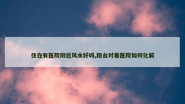 住在有医院附近风水好吗,阳台对着医院如何化解